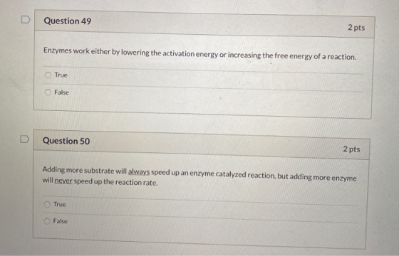 Question 49 2 pts Enzymes work either by lowering the activation energy or increasing the free energy of a reaction. True Fal
