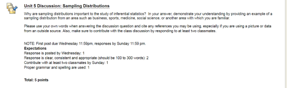 Unit 5 Discussion: Sampling Distributions Why are sampling distributions important to the study of inferential statistics? In your answer, demonstrate your understanding by providing an example of a sampling distribution from an area such as business, sports, medicine, social science, or another area with which you are familiar. Please use your own words when answering the discussion question and cite any references you may be using, especially if you are using a picture or data from an outside source. Also, make sure to contribute with the class discussion by responding to at least two classmates NOTE: First post due Wednesday 11:59pm, responses by Sunday 11:59 pm. Expectations Response is posted by Wednesday: 1 Response is clear, consistent and appropriate (should be 100 to 300 words): 2 Contribute with at least two classmates by Sunday: 1 Proper grammar and spelling are used: 1 Total: 5 points