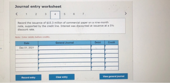 Journal entry worksheet < 1 2 3 5 6 7 Record the issuance of $15.3 million of commercial paper on a nine-month note, supporte