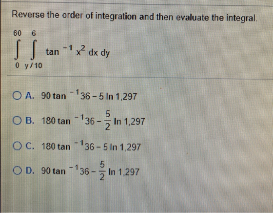 Reverse the order of integration and then evaluate the integral. 60 6 tan-1 X? dx dy 0 y/10 O A. 90 tan - 136 - 5 In 1,297 OB