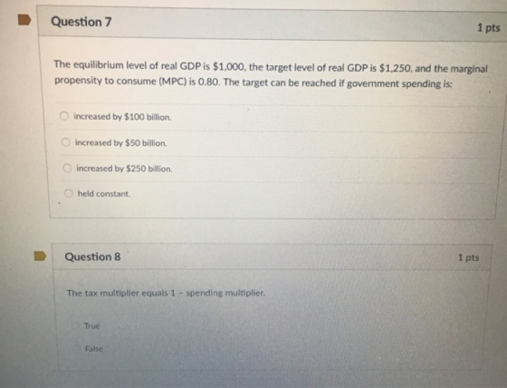 Question 7 1 pts The equilibrium level of real GDP is $1,000, the target level of real GDP is $1,250, and the marginal propensity to consume (MPC) is 0.80. The target can be reached if government spending is: increased by $100 billion increased by $50 billion increased by $250 billion. O held constant. Question 8 1 pts The tax multiplier equals 1 spending multiplier True False