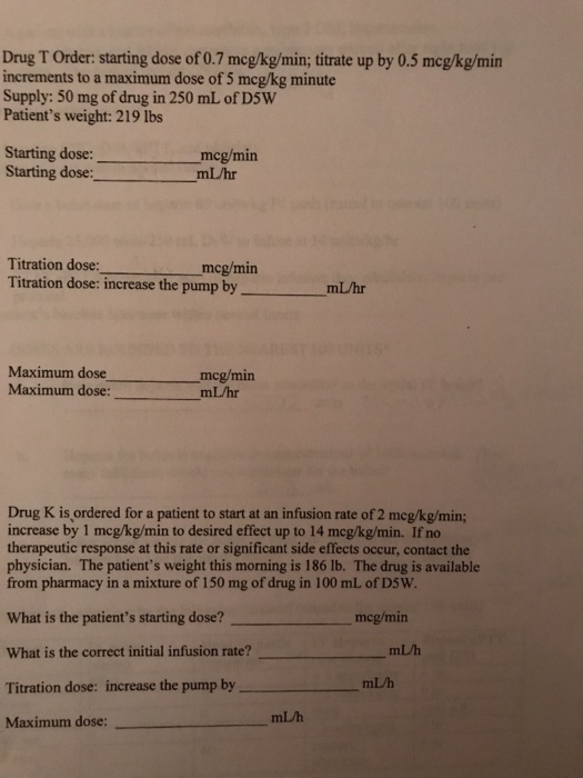 Drug T Order: starting dose of 0.7 mcg/kg/min; titrate up by 0.5 mcg/kg/min increments to a maximum dose of 5 mcg/kg minute Supply: 50 mg of drug in 250 mL of D5W Patients weight:219 lbs Starting dose: Starting dose: mcg/min mL/hr Titration dose Titration dose: increase the pump by mcg/min mL/hr Maximum dosemlr Maximum dosemcg/min Drug K is ordered for a patient to start at an infusion rate of 2 mcg/kg/min; increase by 1 mcgkg/min to desired effect up to 14 mcg/kg/min. If no therapeutic response at this rate or significant side effects occur, contact the physician. The patients weight this morning is 186 lb. The drug is available from pharmacy in a mixture of 150 mg of drug in 100 mL of D5W What is the patients starting dose? What is the correct initial infusion rate? Titration dose: increase the pump bymLh Maximum dose: mcg/min mL/h