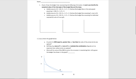 Name 1. (3 pts.) Draw the budget lines representing the following information. In each case identify the numerical value of the intercepts of the budget line and the slope. a. Initially assume: M-150, P 3, Py-5.Redraw the budget line on the same graph assuming l 90, P 3, Py 5 b. Initially assume: M- 150, Px 3, Py 5. Redraw the budget line assuming Px rose to $6 c. Initially assume: M : 150, Px-3, P,-5, Redraw the budget line assuming the individual received 10 units of X as a gift 2. (3 pts.) Given the graph below: At point A is MRS equal to, greater than, or less than the ratio of the prices (circle one option)? Will they buy more of Y or more of X or maintain the combination of goods at A to maximize their utility (circle one option)? What will the value of the MRS be when the consumer is maximizing their utility given the budget line shown in the graph? a. b. c. 10