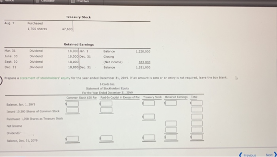 Treasury Stock Aug. 7 Purchased 1,700 shares 47,600 Retained Earnings Mar. 31 June. 30 Sept. 30 Dec. 31 Dividend Dividend Dividend Dividend 18,000 an. 1 18,000 Dec. 31 18,000 18,000 Dec. Balance Closing (Net income) Balance 1,220,000 83 000 1,331,000 31 Prepare a statement of stockholders equity for the year ended December 31, 20Y9. It an amount is zero or an entry is not required, leave the box blank. 1-Cards Inc Statement of Stockholders Equity For the Year Ended December 31, 20Y9 Common Stock $30 Par Paid-In Captal in Excess of Par Treasury Stock Retained E Total Balance, Jan. 1, 20Y9 ssued 10,200 Shares of Common Stock Purchased 1,700 Shares as Treasury Stock Net Income Dividends Balance, Dec. 31, 209 Next