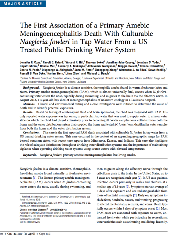 MAJORARTICLE The First Association of a Primary Amebic Meningoencephalitis Death With Culturable Naegleria fowleri in Tap Water From a UsS Treated Public Drinking Water System Jennifer R. Cope, Raoult . Ratard Vincent R. Hill Theresa Sokol2 Jonathan Jake Causey2 Jonathan S. Yoder. Gayatri Mirani Bonnie Mul Kimberly A. Mukerjee,3 Jothikumar Narayanan Meggie Doucet,3 Yvonne Ovarnstrom,1 Charla N. Poole, Olugbenga A. Akingbola,3 Jana M. Ritter, Zhenggang Xiong. Alexandre J. da Silva, Dawn Roellig.1 Russell B. Van Dyke,3 Harlan Stern,3 Lihua Xiao, and Michael J. Beach Centers for Disease Control and Prevention, Atlanta, Georgia: Louisiana Department of Health and Hospitals, New Orleans and Baton Rouge, and Tulane University Health Sciences Center, New Orleans, Louisiana Background. Naegleria fowleri is a climate-sensitive, thermophilic ameba found in warm, freshwater lakes and rivers. Primary amebic meningoencephalitis (PAM), which is almost universally fatal, occurs when N. fowleri containing water enters the nose, typically during swimming, and migrates to the brain via the olfactory nerve. In August 2013, a 4-year-old boy died of meningoencephalitis of unknown etiology in a Louisiana hospital. Methods. Clinical and environmental testing and a case investigation were initiated to determine the cause of death and to identify potential exposures. Results. Based on testing of cerebrospinal fluid and brain specimens, the child was diagnosed with PAM. His only reported water exposure was tap water; in particular, tap water that was used to supply water to a lawn water slide on which the child had played extensively prior to becoming ill. Water samples were collected from both the home and the water distribution system that supplied the home and tested; N. fowleri was identified in water samples from both the home and the water distribution system. Conclusions. This case is the first reported PAM death associated with culturable N. fowleri in tap water from a US treated drinking water system. This case occurred in the context of an expanding geographic range for PAM beyond southern states, with recent case reports from Minnesota, Kansas, and Indiana. This case also highlights the role of adequate disinfection throughout drinking water distribution systems and the importance of maintaining vigilance when operating drinking water systems using source waters with elevated temperatures. Keywords. Naegleria fowleri; primary amebic meningoencephalitis; free-living ameba. Naegleria fowleri is a climate-sensitive, thermophilic, then migrates along the olfactory nerve through the free-living ameba found naturally in freshwater en cribriform plate to the brain. In the United States, up to ronments [1]. The disease, primary amebic meningoen- 8 cases are recognized each year [2].In US case patients, cephalitis (PAM), occurs when N. fowleri-containing infection occurs primarily in males and children at a water enters the nose, usually during swimming, and median age of 12 years [2]. Symptoms start an average of 5 days after exposure and are indistinguishable from those of bacterial meningitis [2]. Early on, symptoms in- clude fever, headache, nausea, and vomiting, progressing to altered mental status, seizures, and coma. Death typ- ically occurs within 5 days of symptom onset [2]. Most exposure to warm, un treated freshwater while participating in recreational water activities such as swimming and diving. Recently, Received 25 September 2014; accepted 24 December 2014: electronically pub- lished 16 January 2015 Correspondence: Jennifer R. Cope, MD, MPH, 1600 Clifton Rd NE, MS C-09, Atlanta, GA 30333 (bt9@dc.gov Clinical Infectious Diseases 2015,60(8ke36-4:2 Published by Oxford University Press on behalf of the Infectious Diseases Society of PAM cases are associated with Armerica 2015. This work is written by la) US Govemment employee(sl and is in the public domain in the US. DOl: 10.103/cid/ov07 :36 . CID 2015:60 (15 April) . Cope et al