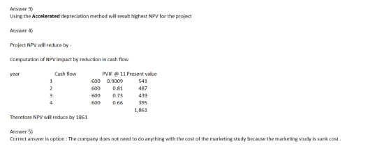 Answer 3) Using the Accelerated depreciation method will result highest NPV for the project Answer 4) Project NPV will reduce by - Computation of NPV impact by reduction in cash flow year Cash flow PVIF 11 Present value 600 0.9009 541 600 0.81487 600 0.73439 600 0.66 395 1,861 4 Therefore NPV will reduce by 1861 Answer 5) Correct answer is option The company does not need to do anything with the cost of the marketing study because the marketing study is sunk cost