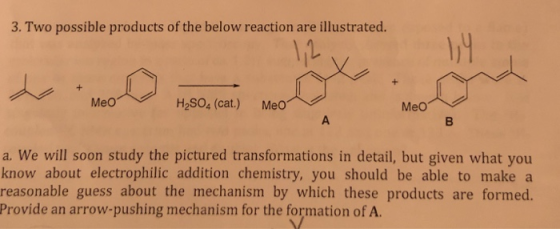 3. Two possible products of the below reaction are illustrated. Meo H,so, (cat.) Meo︿ .. a. We will soon study the pictured transformations in detail, but given what you know about electrophilic addition chemistry, you should be able to make a reasonable guess about the mechanism by which these products are formed. Provide an arrow-pushing mechanism for the formation of A.