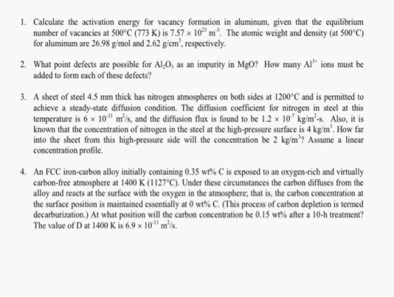 1. Calculate the activation energy for vacancy formation in aluminum, given that the equilibrium number of vacancies at 500°C (773 K) is 7.57 x10m3. The atomic weight and density (at 500°c) for aluminum are 26.98 g/mol and 2.62 g/cm, respectively 2. What point defects are possible for Al,0, as an impurity in Mgo? How many Al ions must be added to form each of these defects? 3. A sheet of steel 4.5 mm thick has nitrogen atmospheres on both sides at 1200°C and is permitted to achieve a steady-state diffusion condition. The diffusion coefficient for nitrogen in steel at this temperature is 6 x 10 m/s, and the diffusion flux is found to be 1.2 x 10 kg/m-s. Also, it is known that the concentration of nitrogen in the steel at the high-pressure surface is 4 kg/m. How far into the sheet from this high-pressure side will the concentration be 2 kg/m? Assume a linear concentration profile 4. An FCC iron-carbon alloy initially containing 0.35 wt% C is exposed to an oxygen-rich and virtually carbon-free atmosphere at 1400 K (1127°C). Under these circumstances the carbon diffuses from the alloy and reacts at the surface with the oxygen in the atmosphere; that is, the carbon concentration at the surface position is maintained essentially at 0 wt% C. (This process of carbon depletion is termed decarburization.) At what position will the carbon concentration be 0.15 wt% after a 10-h treatment? The value of D at 1400 K is 6.9 × 10-11 m 2/s.