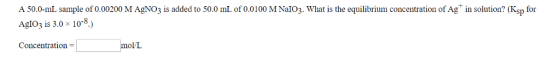 A 50.0-mL sample of 0.00200 M AgNO3 is added to 50.0 mL of 0.0100 MNalo3. What is the equilibrium concentration of Ag in solution? (Ksp for Ado3 is 3.0 x 10-8.) Concentration mol/L