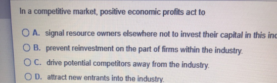 In a competitive market, positive economic profits act to O A. signal resource owners elsewhere not to invest their capital i