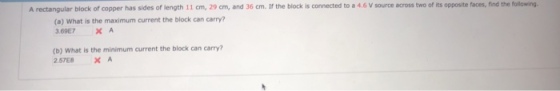 A rectangular block of copper has sides of length 11 cm, 29 cm, and 36 cm. If the block is connected to a 4.6 V source across two of its opposite faces,find the following (a) What is the maximum current the block can carry? 369E7 × A (b) What is the minimum current the block can carry? 2.57E8 XA