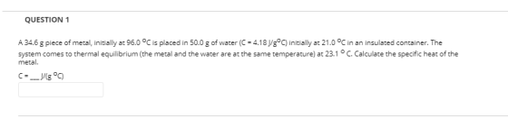 QUESTION 1 A 34.6 g piece of metal, initially at 96.0 °C is placed in 50.0 g of water (C = 4.18 J/gº) initially at 21.0 °C in
