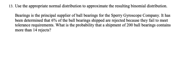 13. Use the appropriate normal distribution to approximate the resulting binomial distribution. Bearings is the principal supplier of ball bearings for the Sperry Gyroscope Company. It has been determined that 6% of the ball bearings shipped are rejected because they fail to meet tolerance requirements. What is the probability that a shipment of 200 ball bearings contains more than 14 rejects?