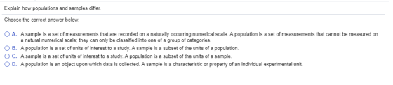 Explain how populations and samples differ Choose the correct answer below ( A. A sample is a set of measurements that are recorded on a naturally occurring numerical scale. A population is a set of measurements that cannot be measured on 0 B. O C. ( D. a natural numerical scale; they can only be classified into one of a group of categories A population is a set of units of interest to a study. A sample is a subset of the units of a population. A sample is a set of units of interest to a study. A population is a subset of the units of a sample A population is an object upon which data is collected. A sample is a characteristic or property of an individual experimental unit.