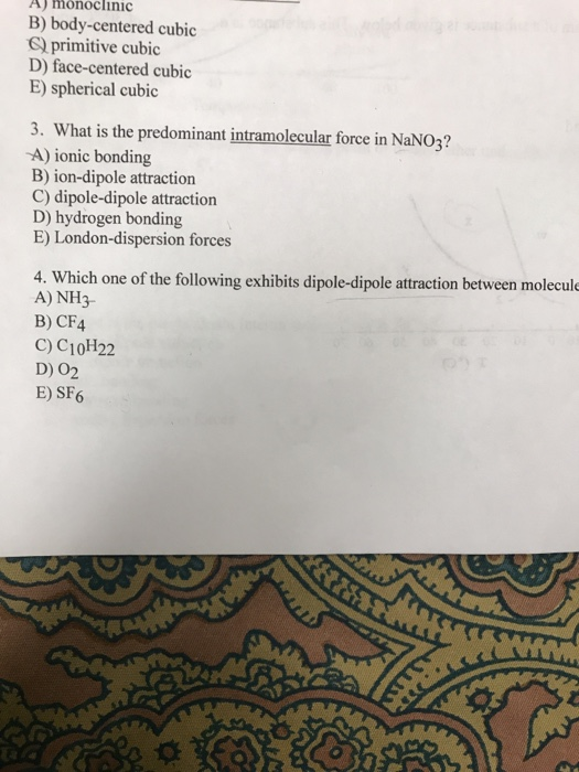 A) monoclinic B) body-centered cubic G primitive cubic D) face-centered cubic E) spherical cubic 3. What is the predominant intramolecular force in NaNO3? -A) ionic bonding B) ion-dipole attraction C) dipole-dipole attraction D) hydrogen bonding E) London-dispersion forces 4. Which one of the following exhibits dipole-dipole attraction between molecule A) NH3 B) CF4 C) C1oH22 D) O2 E) SF6