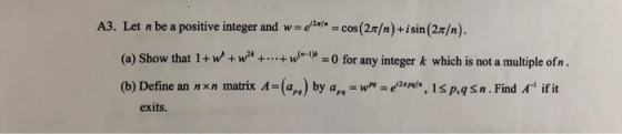 A3. Let n be a positive integer and wadaa-cos (2π/n)+ isin (2r/n ). (a) Show that l + we + wa + + ntp-0 for any integer k which is not a multiple ofn (b) Define annxn matrix A-(%)byan-w-eaN,IspqSn Find ifit exits