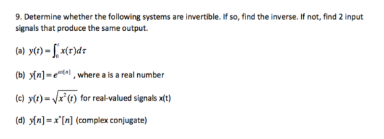 9. Determine whether the following systems are invertible. If so, find the inverse. If not, find 2 input signals that produce the same output. (a) yo)r (b) yin]- et-, where a is a real number (c) y(t)-Vx(t) for real-valued signals x(t) (d) Mn]=x[n] (complex conjugate)