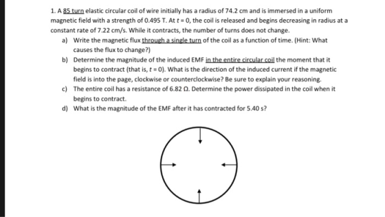 1. A 85 turn elastic circular coil of wire initially has a radius of 74.2 cm and is immersed in a uniform magnetic field with a strength of 0.495 T. At t 0, the coil is released and begins decreasing in radius at a constant rate of 7.22 cm/s. While it contracts, the number of turns does not change. a) Write the magnetic flux through a single turn of the coil as a function of time. (Hint: What causes the flux to change?) b) Determine the magnitude of the induced EMF in the entire circular coil the moment that it begins to contract (that is, t 0). What is the direction of the induced current if the magnetic field is into the page, clockwise or counterclockwise? Be sure to explain your reasoning. The entire coil has a resistance of 6.82 Ω. Determine the power dissipated in the coil when it begins to contract. What is the magnitude of the EMF after it has contracted for 5.40 s? c) d)