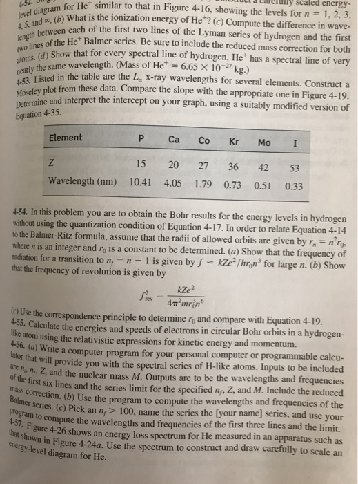 ducl a calelülly scaled energy- for Het similar to that in Figure 4-16, showing the levels for n - 1, 2, 3, el daz (b) What is the ionization energy of He? (c) Compute the difference in wave- each of the first two lines of the Lyman series of hydrogen and the first of the He Balmer series. Be sure to include the reduced mass correction for both Show that for every spectral line of hydrogen, He has a spectral line of very 4, 5, and the same wavelength. (Mass of He* = 6.65 × 10-27 kg.) in the table are the L x-ray wavelengths for several elements. Construct a lot from these data. Compare the slope with the appropriate one in Figure 4-19 and interpret the intercept on your graph, using a suitably modified version of 4-53 Determine a Equation 4 4-35. P Ca Co Kr Mo I 15 20 27 36 42 53 Wavelength (nm) 10.41 4.05 1.79 0.73 0.51 0.33 Element 454. In this problem you are to obtain the Bohr results for the energy levels in hydrogen thout using the quantization condition of Equation 4-17. In order to relate Equation 4-14 to the Balmer-Ritz formula, assume that the radii of allowed orbits are given by r no here n is an integer and ro is a constant to be determined. (a) Show that the frequency of radiation for a transition to n,- 1 is given by f kZe /hron for large n. (b) Show that the frequency of revolution is given by e Use the correspondence principle to determine ro and compare with Equation 4-19 A-S5. Calculate the energies and speeds of electrons in circular Bohr orbits in a hydrogen- like use atom using the relativistic expressions for kinetic energy and momentum. iase tao Write a computer program for your personal computer or programmable calcu or that will provide you with the spectral series of H-like atoms. Inputs to be included n. Z, and the nuclear mass M. Outputs are to be the wavelengths and frequencies lines and the series limit for the specified ny, Z, and M. Include the reduced corection.(b) Use the program to compute the wavelengths and frequencies of the 100, name the series the [your name] series, and use your pute the wavelengths and frequencies of the first three lines and the limit. gure 4-26 shows an energy loss spectrum for He measured in an apparatus such as moen in Figure 4-24a. Use the spectrum to construct and draw carefully to scale an of the first six and program to com energy-level diagram for He