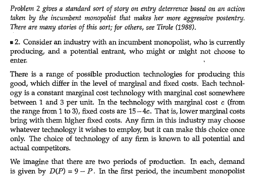 Problem 2 gives a standard sort of story on entry deterrence based on an action taken by the incumbent monopolist that makes