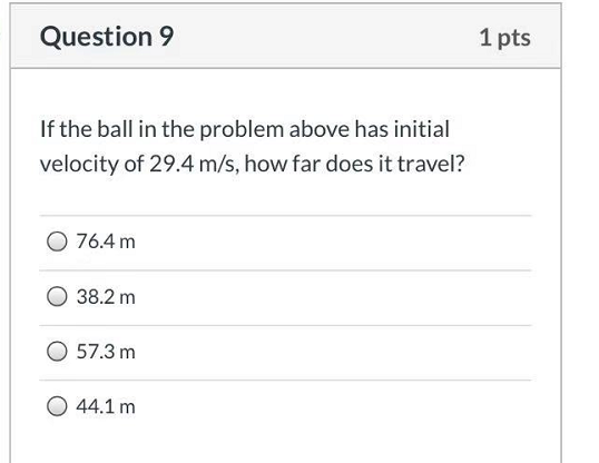 Question 9 1 pts If the ball in the problem above has initial velocity of 29.4 m/s, how far does it travel? 76.4 m 0 38.2 m 0