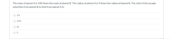 The mass of planet Ais 100 times the mass of planet B. The radius of planet Ais 4 times the radius of planet B. The ratio of