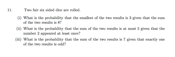 11.Two fair six sided dice are rolled (i) What is the probability that the smallest of the two results is 3 given that the sum (ii) What is the probability that the sum of the two results is at most 5 given that the ii) What is the probability that the sum of the two results is 7 given that exactly one of the two results is 8? number 2 appeared at least once? of the two results is odd?
