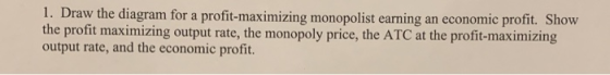 1. Draw the diagram for a profit-maximizing monopolist earning an economic profit. Show the profit maximizing output rate, th