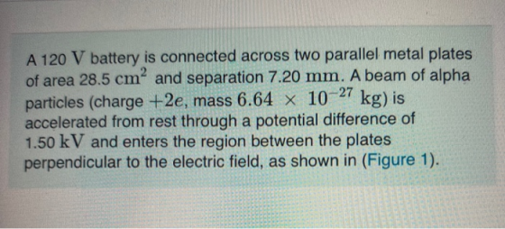 A 120 V battery is connected across two parallel metal plates of area 28.5 cm and separation 7.20 mm. A beam of alpha partic