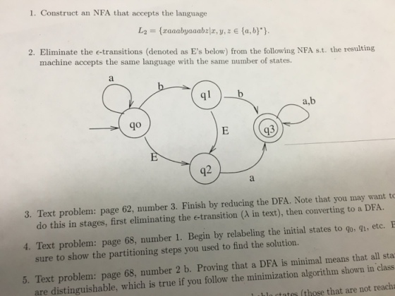1. Construct an NFA that accepts the language La = {zaaabyaaabzla, y, z E {a, b) } 2. Eliminate the e-transitions (denoted as Es below) from the following NFA s.t. the resulting machine accepts the same language with the same mumber of states. ql a,b go q3 2 3. Text problem: page 62, number 3. Finish by reducing the DFA. Note that you may want to do this in stages, first eliminating the e-transition (λ in text), then converting to a DFA 4. Text problem: page 68, number 1. Begin by relabeling the initial states to qo, gi, etc. 5. Text problem: page 68, number 2 b. Proving that a DEA is minimal means that all sta sure to show the partitioning steps you used to find the solution. distinguishable, which is true if you follow the minimization algorithm shown in class l ihlactates (those that are not reacha