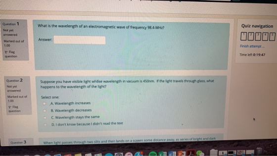 Question 1 What is the wavelength of an electromagnetic wave of frequency 98.4-MH7 Quiz navigation Not yet answered Marked out of 1.00 r Flag question Answer Finish attempt... Time left 0:19:47 Question 2 Suppose you have visible light whöse wavelength in vacuum is 450nm. If the light travels through glass, what happens to the wavelength of the light? Select one: O A Wavelength increases O B. Wavelength decreases Not yet answered Marked out of 1.00 P Flag C. Wavelength stays the same D. I dont know because I didnt read the text ome distance away, as series Question 3 two slits and then lands on a scree When light passes through