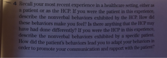 4 Recall your most recent experience in a healthcare setting, either as a patient or as the HCP. If you were the patient in this experience describe the nonverbal behaviors exhibited by the HCP. How did these behaviors make you feel? Is there anything that the HCP may have had done differently? If you were the HCP in this experience describe the nonverbal behaviors exhibited by a specific patient. How did the patients behaviors lead you to adapt your behaviors in order to promote your communication and rapport with the patient