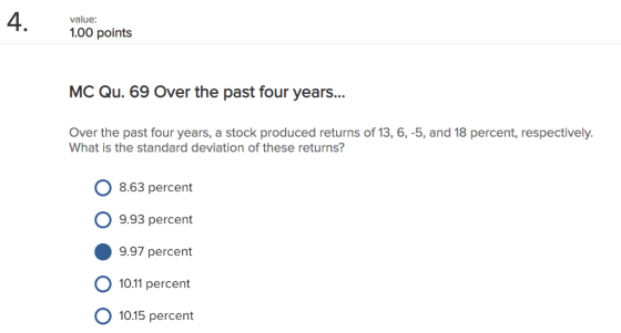 4 value: 1.00 points MC Qu. 69 Over the past four years... Over the past four years, a stock produced returns of 13, 6,-5, and 18 percent, respectively. What is the standard deviation of these returns? 8.63 percent O 9.93 percent 9.97 percent 10.11 percent 10.15 percent