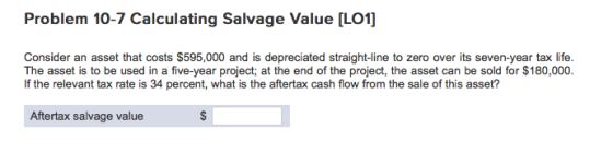 Problem 10-7 Calculating Salvage Value [LO1] Consider an asset that costs $595,000 and is depreciated straight-line to zero over its seven-year tax life. The asset is to be used in a five-year project; at the end of the project, the asset can be sold for $180,000. If the relevant tax rate is 34 percent, what is the aftertax cash flow from the sale of this asset? Aftertax salvage value