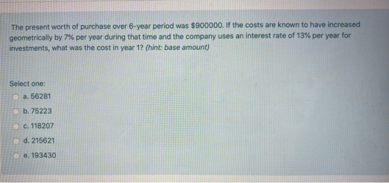 The present worth of purchase over 6-year period was $900000. If the costs are known to have increased geometrically by 7% pe