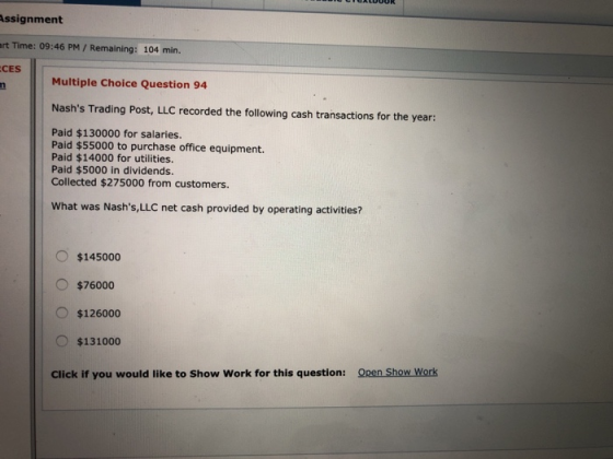 Assignment rt Time: 09:46 PM/ Remaining: 104 min CES Multiple Choice Question 94 Nashs Trading Post, LLC recorded the following cash transactions for the year: Paid $130000 for salaries. Paid $55000 to purchase office equipment. Paid $14000 for utilities. Paid $5000 in dividends Collected $275000 from customers. What was Nashs,LLC net cash provided by operating activities? $145000 $76000 O $126000 $131000 Click if you would like to Show Work for this question: Qen Show Work