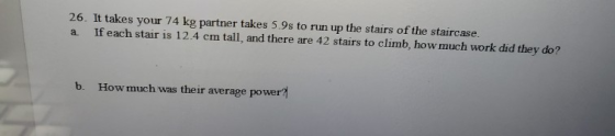 26. It takes your 74 kg partner takes 5.9s to run up the stairs of the staircase a If each stair is 12.4 cm tall, and there are 42 stairs to climb, how much work did they do? b. How much was their average power