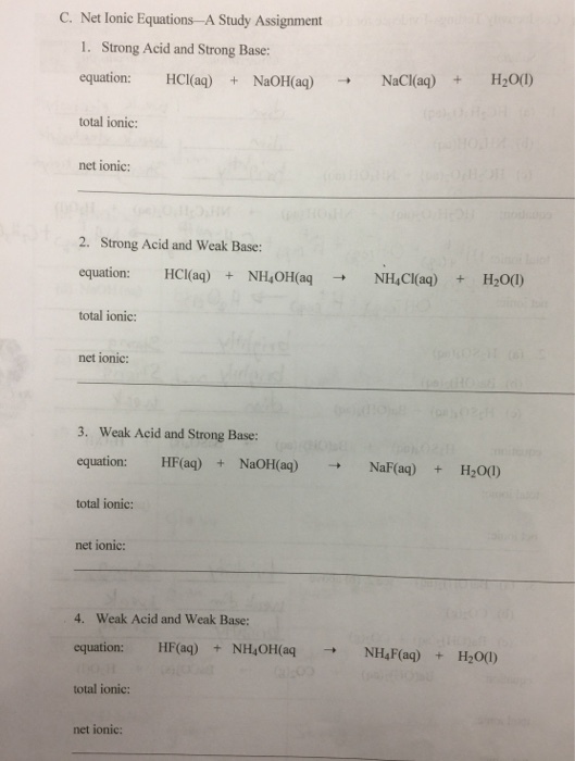 C. Net lonic Equations-A Study Assignment 1. Strong Acid and Strong Base: equation: HCl(aq) NaOH(aq) NaCl(aq)H20(0) total ionic: net ionic: 2. Strong Acid and Weak Base: equation: HCaq)NH OH(aqNHCI(aq) +H200) total ionic: net ionic: 3. Weak Acid and Strong Base: equation: HF(ag) + NaOH(a)NaF(aq)HO0) total ionic: net ionic: 4. Weak Acid and Weak Base: equation: HF(aq) +NH0H aqNHF(aq)H200) total ionic: net ionic: