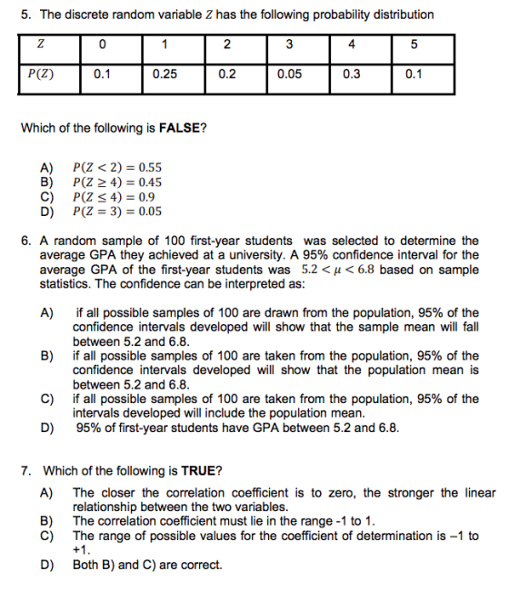 5. The discrete random variable Z has the following probability distribution 2 0.2 4 P(Z) 0.1 0.25 0.05 0.3 Which of the following is FALSE? A) P(Z < 2) 0.55 B) P(Z 2 4)- 0.45 C) P(Z 4)=0.9 D) P(Z3)-0.05 6. A random sample of 100 first-year students was selected to determine the average GPA they achieved at a university. A 95% confidence interval for the average GPA of the first-year students was 5.2 < H < 6.8 based on sample statistics. The confidence can be interpreted as A) if all possible samples of 100 are drawn from the population, 95% of the confidence intervals developed will show that the sample mean will fall between 5.2 and 6.8 if all possible samples of 100 are taken from the population, 95% of the confidence intervals developed will show that the population mean is between 5.2 and 6.8 if all possible samples of 100 are taken from the population, 95% of the intervals developed will include the population mean 95% of first-year students have GPA between 5.2 and 6.8 B) C) D) 7. Which of the following is TRUE? A) The closer the correlation coefficient is to zero, the stronger the linear B) relationship between the two variables The correlation coefficient must lie in the range -1 to 1 The range of possible values for the coefficient of determination is -1 to C) D) Both B) and C) are correct.