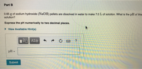 Part B 0.65 g of sodium hydroxide (NaOH) pellets are dissolved in water to make 7.0 L of solution. What is the pH of this sol