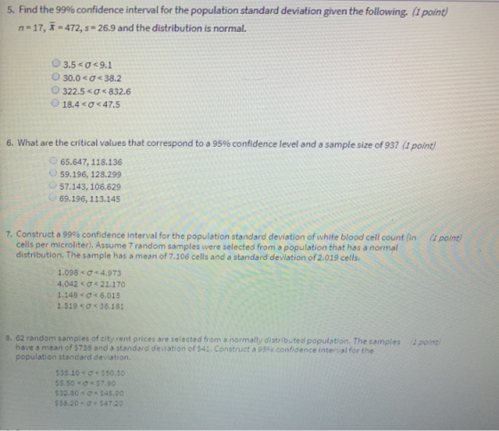 5, Find the 99% confidence interval for the population standard deviation given the following. (1 point n-17, x = 472, s-26.9 and the distribution is normal. 03.5 <o-9.1 30.0 < σ< 38.2 322.5 < σ < 832.6 18.4 < σ < 47.5 6, what are the critical values that correspond to a 95% confidence level and a sample size of 93? (1 pone 65.647,118.136 59.196, 128.299 57.143, 106.629 69.196,113.145 7. Construct a 99% confidence interval for the population standard deviation of white blood cell count (in (1 point) cells per microliter). Assume 7 random samples were selected from a population that has a normal distribution. The sample has a mean of 7.106 cells and a standard deviation of 2.019 cells 1.098 Ơ < 4.973 4.042 σ《 21.170 1.148 < σ< 6.015 1.319 ơ 36,181 8. 62 random samples of city rent prices are selected from a normally distributed population. The samples 4point have a mean of $738 and a standard deviation of $41. Construct a 956 confidence interval for the population standard deviation. $5.50 < Ơ#57.90 532.80 < σ « S45.90 $38.20 Ơc S47.20
