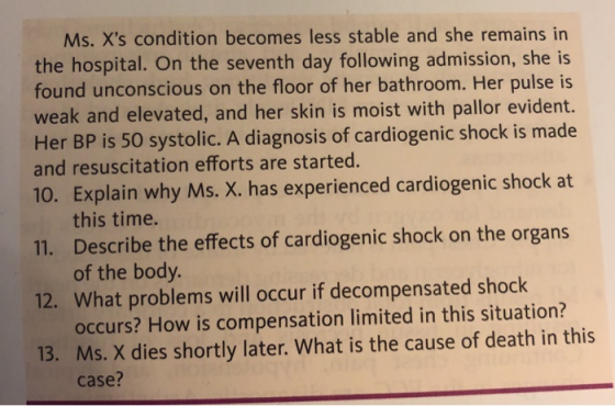 Ms. Xs condition becomes less stable and she remains in the hospital. On the seventh day following admission, she is found unconscious on the floor of her bathroom. Her pulse is weak and elevated, and her skin is moist with pallor evident. Her BP is 50 systolic. A diagnosis of cardiogenic shock is made and resuscitation efforts are started. 10. Explain why Ms. X. has experienced cardiogenic shock at 11. Describe the effects of cardiogenic shock on the organs 12. What problems will occur if decompensated shock 13. Ms. X dies shortly later. What is the cause of death in this this time. of the body occurs? How is compensation limited in this situation? case?