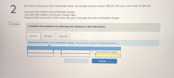 Red Hawk Enterprises sells handmade clocks. Its variable cost per clock is $5.20, and each clock sells for $13.00. Calculate