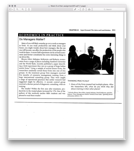 Week 8 written assignmen001.pdf (1 page) Q Search CHAPTER 10 Input Demand: The Labor and Land Markets 211 ECONOMICS IN PRACTICE Do Managers Matter? Many of you will likely someday go on to work as managers in firms. As you study productivity and think about your future, you might wonder about how managers, like the one you will become, can affect the productivity of the people who work for them. A recent field experiment run by several econo- mists (and former consultants) has some interesting things to say about this. Bloom, Eifert, Mahajan, McKenzie, and Roberts, econo- mists from a range of places including Stanford University and the World Bank, recently published a paper describ- ing a field experiment they ran on a group of large Indian textile firms. Using a sample of several dozen firms, the researchers randomly sorted those firms into one o groups. In the treatment group firm managers received five months of extensive management training from a large international consulting group. They were taught a range of operational practices that earlier research had suggested might be effective. A second, control group received a shorter period of diagnostic consulting, with no training. f two THINKING PRACTICALLY 1. Many of the firms treated had multiple plants. After the researchers left, what do you think they did The results? Within the first year after treatment, pro- ductivity in the treated plants increased by 17%. One of the authors of this textbook teaches MBA students and was pleased to read these results! about training in their other plants? Nicholas Bloom, Benn Eifert, Aprajit Mahajan, David McKenzie, and John Roberts, Does Management Matter: Evidence from India Quarterty Journal of Ecomomic (2013): 1-S1.