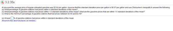 %) 32.35x At one point the average price of regular unleaded gasoline was $3.64 per gallon. Assume that the standard deviation price per gallon is $0.07 per gallon and use Chebyshevs inequality to answer the following (a) What percentage of gasoline stations had prices within 4 standard deviations of the mean? (b) What percentage of gasoline stations had prices within 1.5 standad devations of the mean? What are the gasoline prices that are within 1.5 standard deviations of the mean? (c) What is the minimum percentage of gasoline stations that had prices between 3.50 and $3.78? (a) At least% of gasoline stations had prices within 4 standard deviations of the mean (Round to two decimal places as needed.)