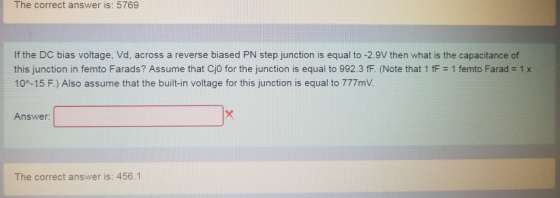 The correct answer is: 5769 If the DC bias voltage, Vd, across a reverse biased PN step junction is equal to -2.9V then what is the capacitance of this junction in femto Farads? Assume that CjO for the junction is equal to 992.3 fF. (Note that 1 fF 1 femto Farad 1 x 10A-15 F.) Also assume that the built-in voltage for this junction is equal to 777mV. Answer The correct answer is: 456.1
