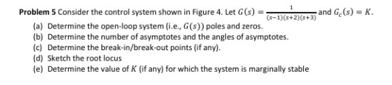 Problem S Consider the control system shown in Figure 4 let Cand G,() -K and Gc (s) K (s-1) (s+2) (s+3) (a) Determine the open-loop system (i.e., G (s)) poles and zeros. (b) Determine the number of asymptotes and the angles of asymptotes. (c) Determine the break-in/break-out points (if any) (d) Sketch the root locus (e) Determine the value of K (if any) for which the system is marginally stable