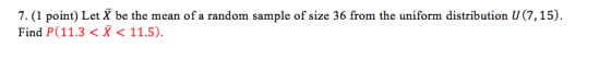 7. (1 point) Let X be the mean of a random sample of size 36 from the uniform distribution U (7,15) Find P(11.3 < X < 11.5)