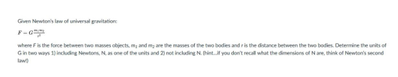 Given Newtons law of universal gravitation where F is the force between two masses objects, m1 and m2 are the masses of the two bodies and r is the distance between the two bodies. Determine the units of G in two ways 1) including Newtons, N, as one of the units and 2) not including N. (hint...if you dont recall what the dimensions of N are, think of Newtons second law!