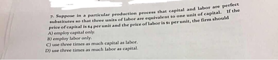 icular production process that capital and labor are perfect l. If the 7. Suppose in a part substitutes so that three units of labor are equivalent to one unit of capita price of capital is s4 per unit and the price of labor is si per unit, the firm should A) employ capital only B) employ labor only C) use three times as much capital as labor. D) use three times as much labor as capital.